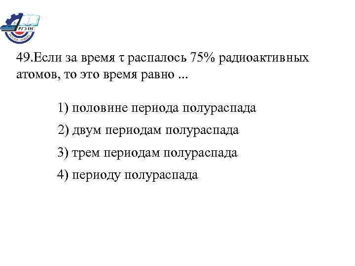 49. Если за время τ распалось 75% радиоактивных атомов, то это время равно. .