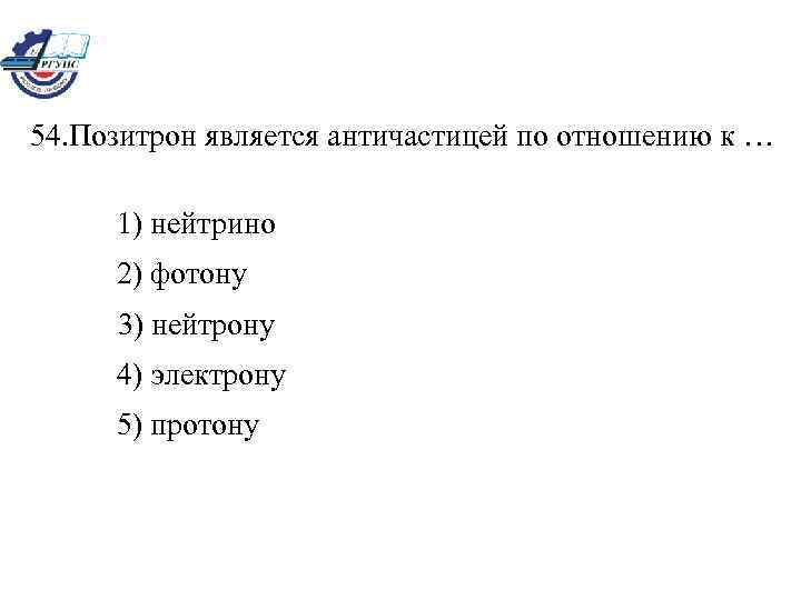 54. Позитрон является античастицей по отношению к … 1) нейтрино 2) фотону 3) нейтрону