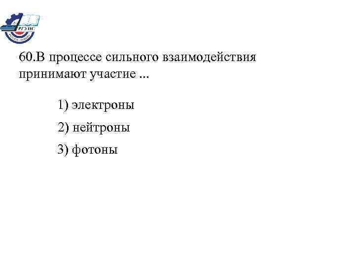 60. В процессе сильного взаимодействия принимают участие. . . 1) электроны 2) нейтроны 3)