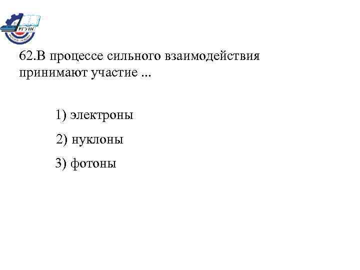 62. В процессе сильного взаимодействия принимают участие. . . 1) электроны 2) нуклоны 3)