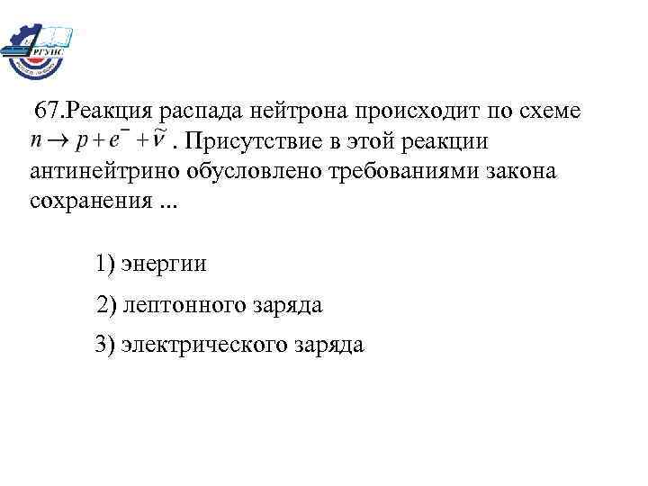 67. Реакция распада нейтрона происходит по схеме. Присутствие в этой реакции антинейтрино обусловлено требованиями