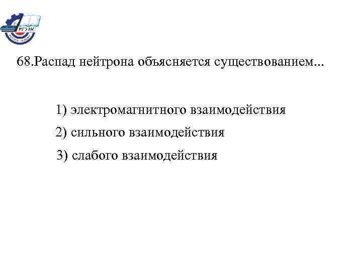 68. Распад нейтрона объясняется существованием. . . 1) электромагнитного взаимодействия 2) сильного взаимодействия 3)