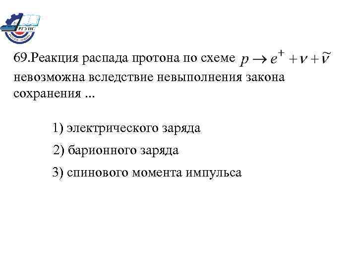 69. Реакция распада протона по схеме невозможна вследствие невыполнения закона сохранения. . . 1)