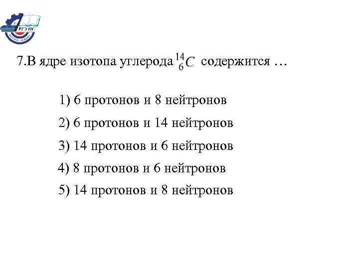 7. В ядре изотопа углерода содержится … 1) 6 протонов и 8 нейтронов 2)