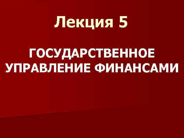 Лекция 5 ГОСУДАРСТВЕННОЕ УПРАВЛЕНИЕ ФИНАНСАМИ 