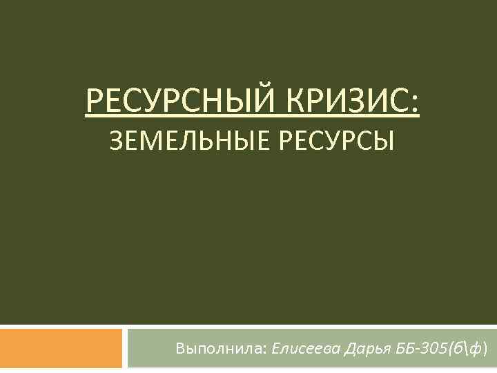 РЕСУРСНЫЙ КРИЗИС: ЗЕМЕЛЬНЫЕ РЕСУРСЫ Выполнила: Елисеева Дарья ББ-305(бф) 