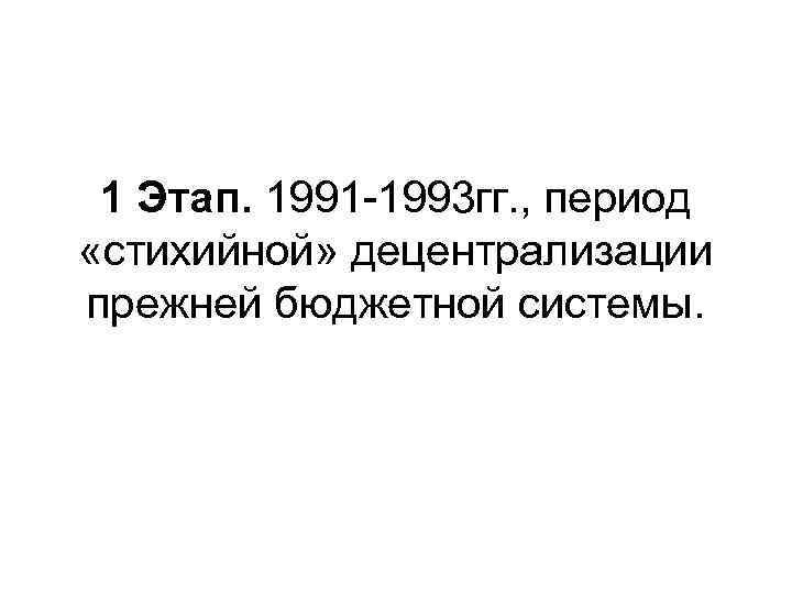 1 Этап. 1991 -1993 гг. , период «стихийной» децентрализации прежней бюджетной системы. 