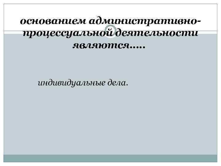 основанием административнопроцессуальной деятельности являются…. . индивидуальные дела. 
