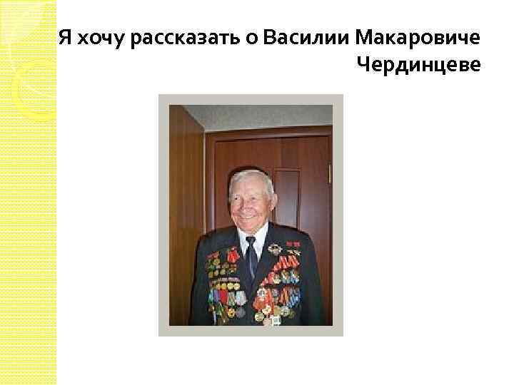 Я хочу рассказать о Василии Макаровиче Чердинцеве 