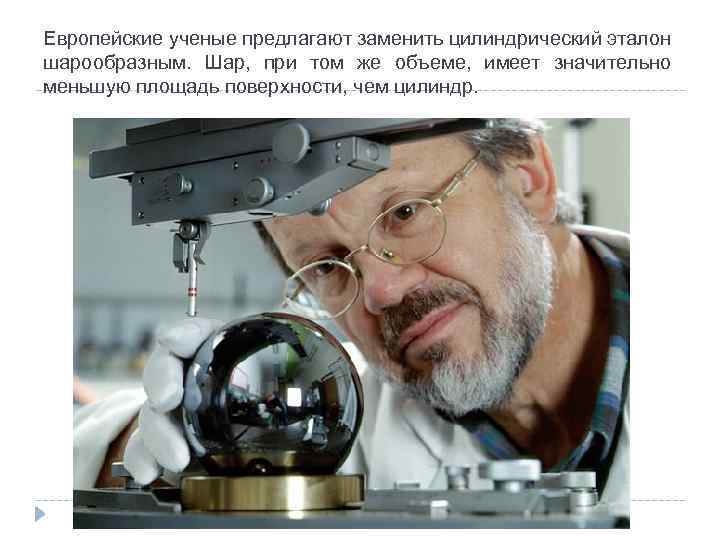 Европейские ученые предлагают заменить цилиндрический эталон шарообразным. Шар, при том же объеме, имеет значительно