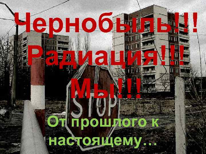 Чернобыль!!! Радиация!!! Мы!!! От прошлого к настоящему… 