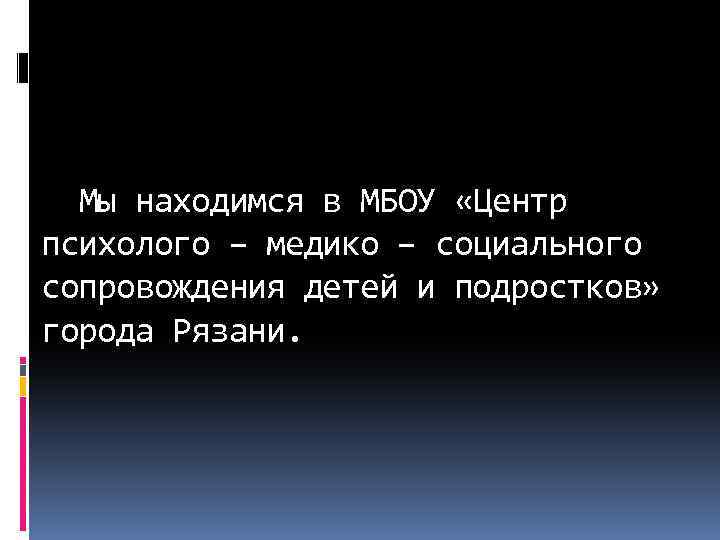  Мы находимся в МБОУ «Центр психолого – медико – социального сопровождения детей и