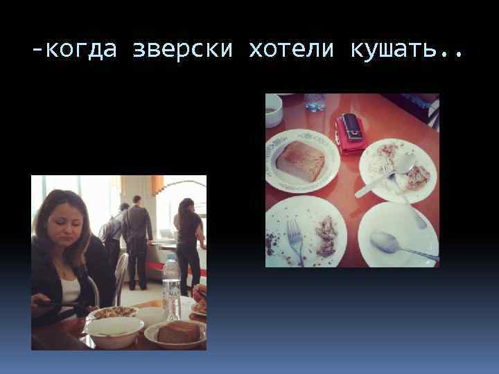 -когда зверски хотели кушать. . 