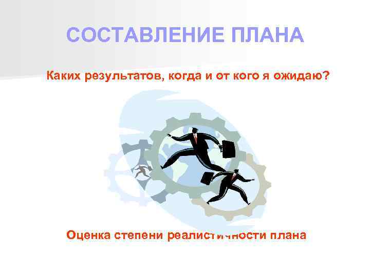 СОСТАВЛЕНИЕ ПЛАНА Каких результатов, когда и от кого я ожидаю? Оценка степени реалистичности плана