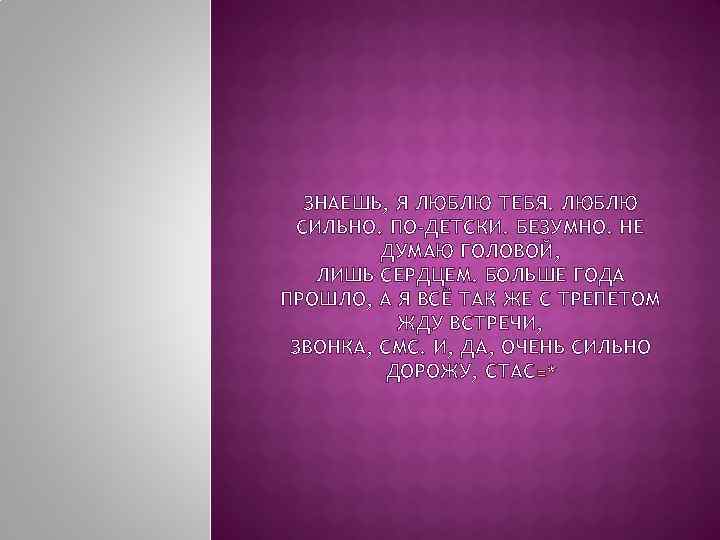 ЗНАЕШЬ, Я ЛЮБЛЮ ТЕБЯ. ЛЮБЛЮ СИЛЬНО. ПО-ДЕТСКИ. БЕЗУМНО. НЕ ДУМАЮ ГОЛОВОЙ, ЛИШЬ СЕРДЦЕМ. БОЛЬШЕ
