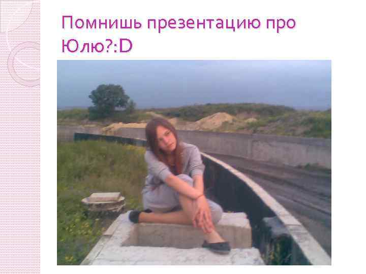 Помнишь презентацию про Юлю? : D 