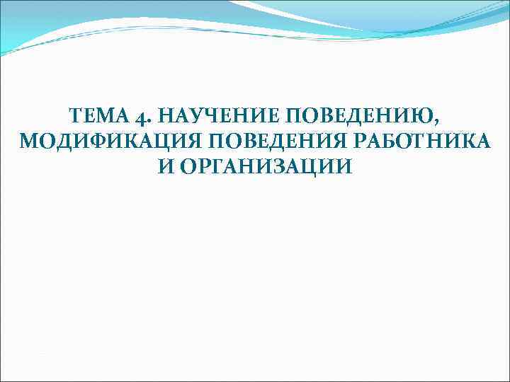 ТЕМА 4. НАУЧЕНИЕ ПОВЕДЕНИЮ, МОДИФИКАЦИЯ ПОВЕДЕНИЯ РАБОТНИКА И ОРГАНИЗАЦИИ 