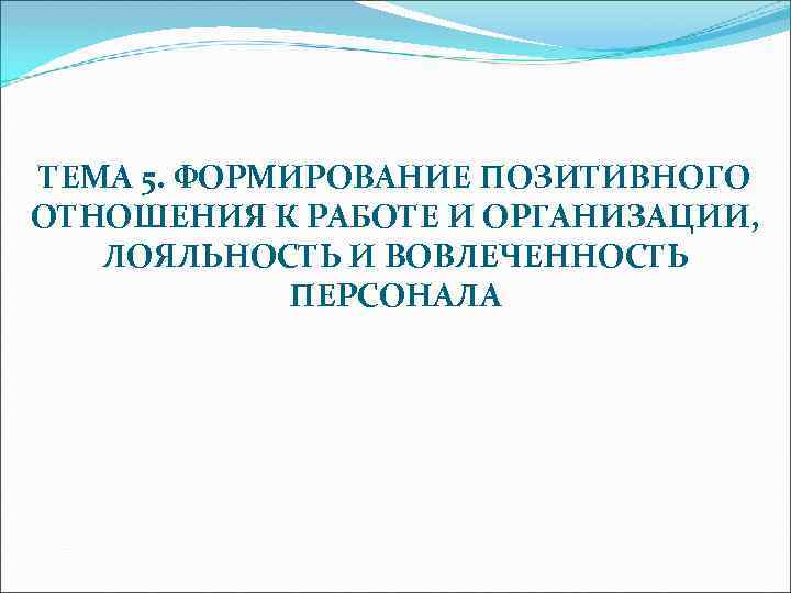 ТЕМА 5. ФОРМИРОВАНИЕ ПОЗИТИВНОГО ОТНОШЕНИЯ К РАБОТЕ И ОРГАНИЗАЦИИ, ЛОЯЛЬНОСТЬ И ВОВЛЕЧЕННОСТЬ ПЕРСОНАЛА 