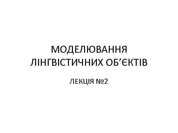 МОДЕЛЮВАННЯ ЛІНГВІСТИЧНИХ ОБ’ЄКТІВ ЛЕКЦІЯ № 2 