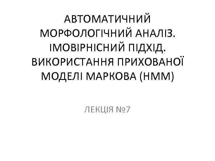 АВТОМАТИЧНИЙ МОРФОЛОГІЧНИЙ АНАЛІЗ. ІМОВІРНІСНИЙ ПІДХІД. ВИКОРИСТАННЯ ПРИХОВАНОЇ МОДЕЛІ МАРКОВА (HMM) ЛЕКЦІЯ № 7 
