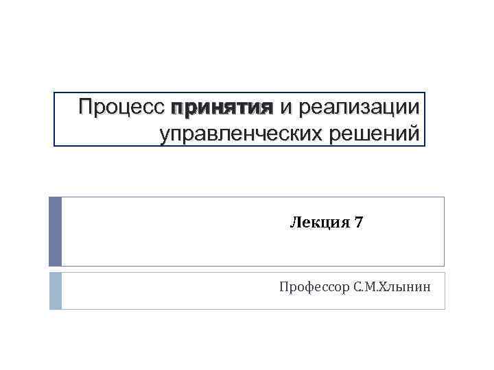 Процесс принятия и реализации управленческих решений Лекция 7 Профессор С. М. Хлынин 