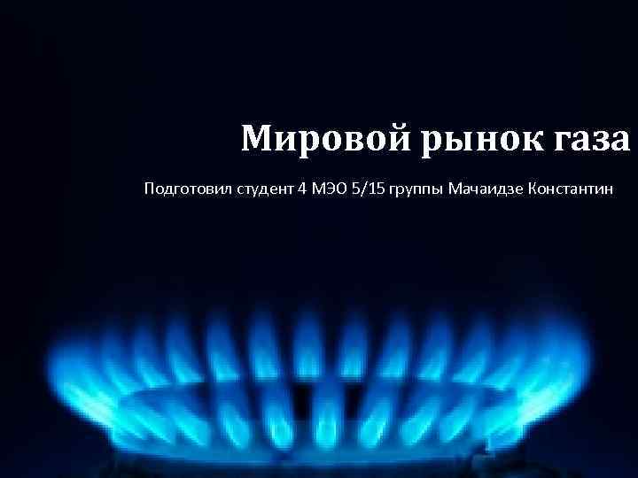 Мировой рынок газа Подготовил студент 4 МЭО 5/15 группы Мачаидзе Константин 