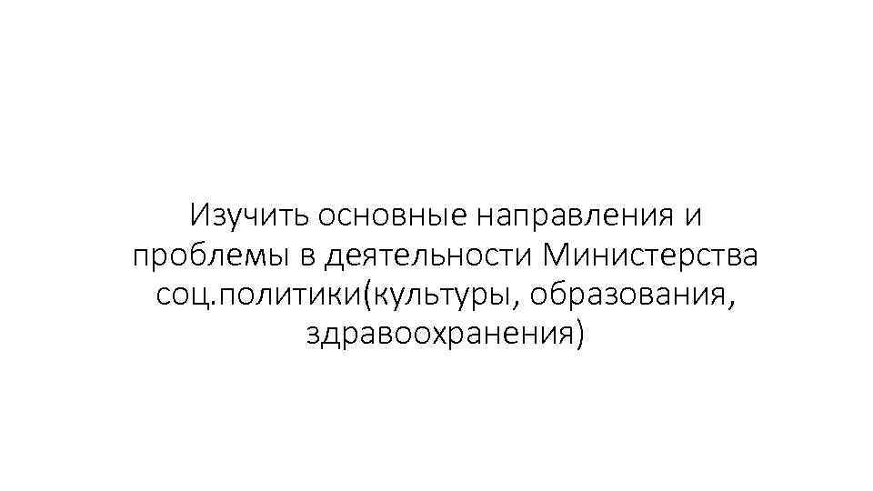 Изучить основные направления и проблемы в деятельности Министерства соц. политики(культуры, образования, здравоохранения) 