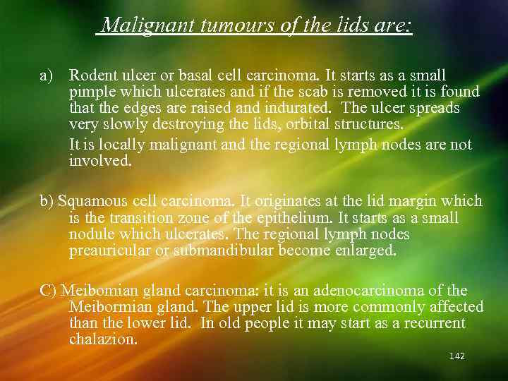 Malignant tumours of the lids are: a) Rodent ulcer or basal cell carcinoma. It
