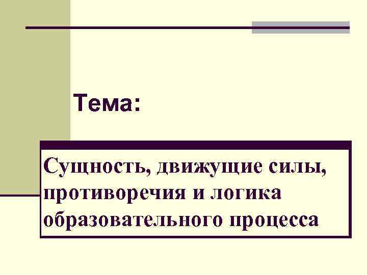 Тема: Сущность, движущие силы, противоречия и логика образовательного процесса 