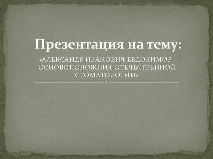 Презентация на тему: «АЛЕКСАНДР ИВАНОВИЧ ЕВДОКИМОВ - ОСНОВОПОЛОЖНИК ОТЕЧЕСТВЕННОЙ СТОМАТОЛОГИИ» 