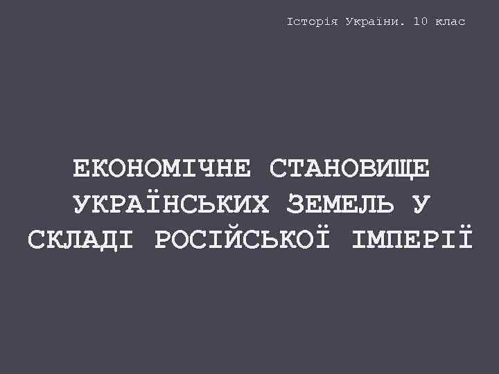 Історія України. 10 клас ЕКОНОМІЧНЕ СТАНОВИЩЕ УКРАЇНСЬКИХ ЗЕМЕЛЬ У СКЛАДІ РОСІЙСЬКОЇ ІМПЕРІЇ 