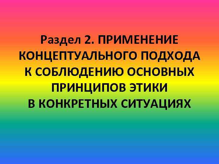 Раздел 2. ПРИМЕНЕНИЕ КОНЦЕПТУАЛЬНОГО ПОДХОДА К СОБЛЮДЕНИЮ ОСНОВНЫХ ПРИНЦИПОВ ЭТИКИ В КОНКРЕТНЫХ СИТУАЦИЯХ 