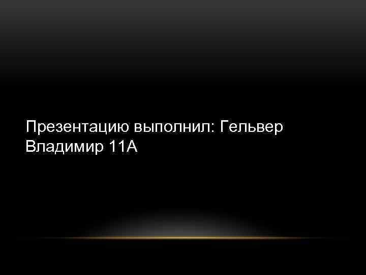 Презентацию выполнил: Гельвер Владимир 11 А 