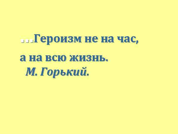 . . . Героизм не на час, а на всю жизнь. М. Горький. 