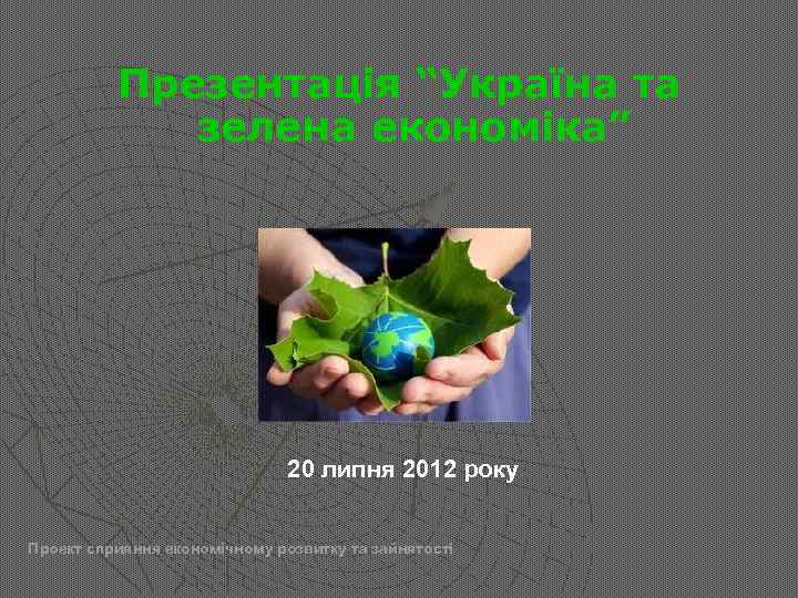 Презентація “Україна та зелена економіка” 20 липня 2012 року Проект сприяння економічному розвитку та