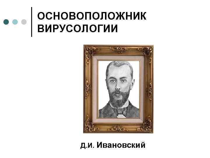 ОСНОВОПОЛОЖНИК ВИРУСОЛОГИИ Д. И. Ивановский 