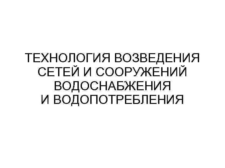 ТЕХНОЛОГИЯ ВОЗВЕДЕНИЯ СЕТЕЙ И СООРУЖЕНИЙ ВОДОСНАБЖЕНИЯ И ВОДОПОТРЕБЛЕНИЯ 