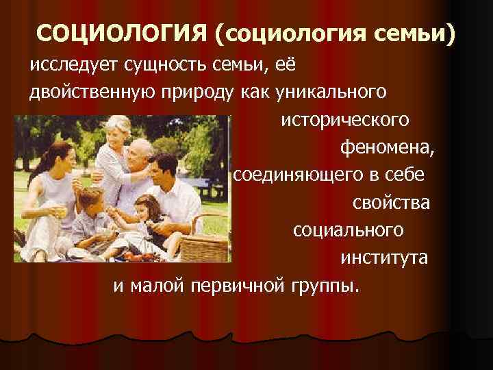 СОЦИОЛОГИЯ (социология семьи) исследует сущность семьи, её двойственную природу как уникального исторического феномена, соединяющего