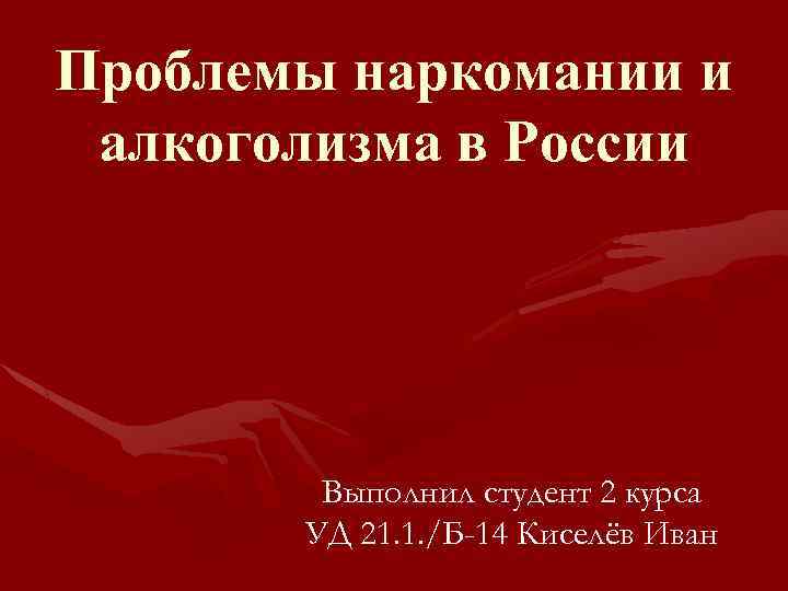 Проблемы наркомании и алкоголизма в России Выполнил студент 2 курса УД 21. 1. /Б-14