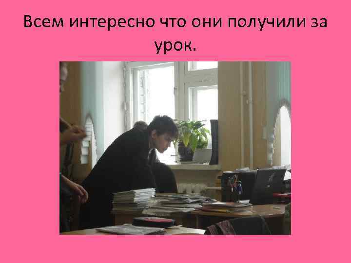 Всем интересно что они получили за урок. 