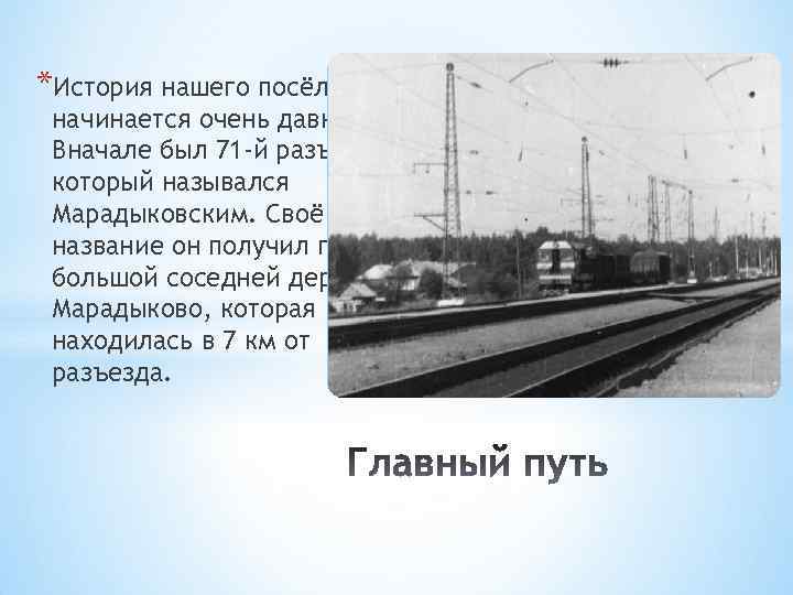 *История нашего посёлка начинается очень давно. Вначале был 71 -й разъезд, который назывался Марадыковским.