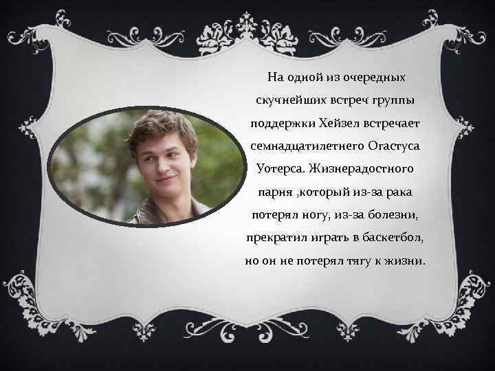  На одной из очередных скучнейших встреч группы поддержки Хейзел встречает семнадцатилетнего Огастуса Уотерса.