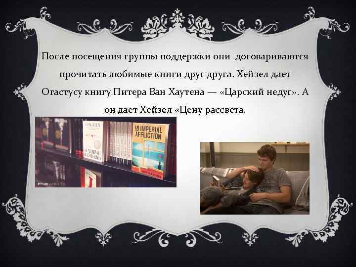 После посещения группы поддержки они договариваются прочитать любимые книги друга. Хейзел дает Огастусу книгу