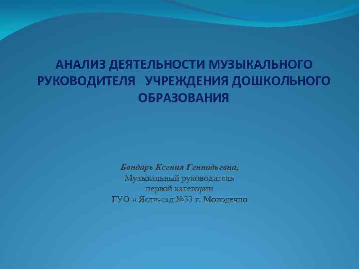 АНАЛИЗ ДЕЯТЕЛЬНОСТИ МУЗЫКАЛЬНОГО РУКОВОДИТЕЛЯ УЧРЕЖДЕНИЯ ДОШКОЛЬНОГО ОБРАЗОВАНИЯ Бондарь Ксения Геннадьевна, Музыкальный руководитель первой категории