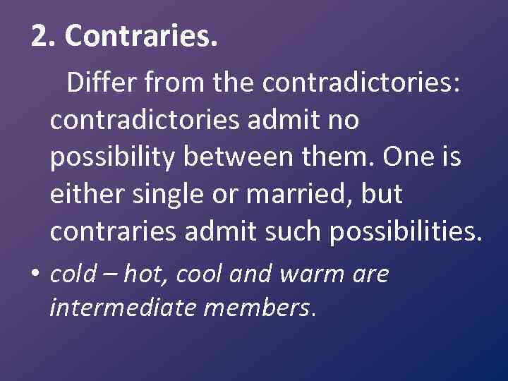 2. Contraries. Differ from the contradictories: contradictories admit no possibility between them. One is