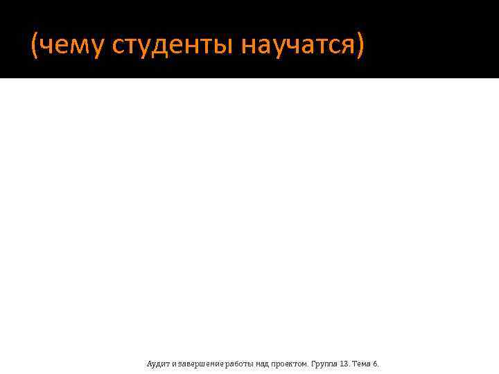 (чему студенты научатся) Аудит и завершение работы над проектом. Группа 13. Тема 6. 