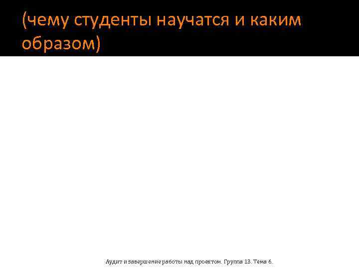 (чему студенты научатся и каким образом) Аудит и завершение работы над проектом. Группа 13.