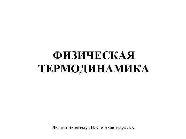 ФИЗИЧЕСКАЯ ТЕРМОДИНАМИКА Лекции Веретимус Н. К. и Веретимус Д. К. 