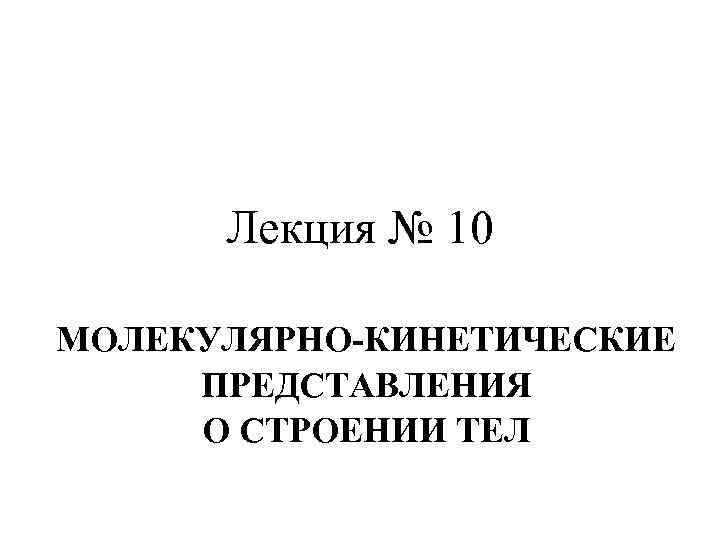 Лекция № 10 МОЛЕКУЛЯРНО-КИНЕТИЧЕСКИЕ ПРЕДСТАВЛЕНИЯ О СТРОЕНИИ ТЕЛ 