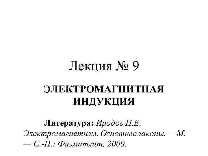 Лекция № 9 ЭЛЕКТРОМАГНИТНАЯ ИНДУКЦИЯ Литература: Иродов И. Е. Электромагнетизм. Основные законы. — М.
